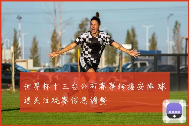 世界杯十三台公布赛事转播安排 球迷关注观赛信息调整