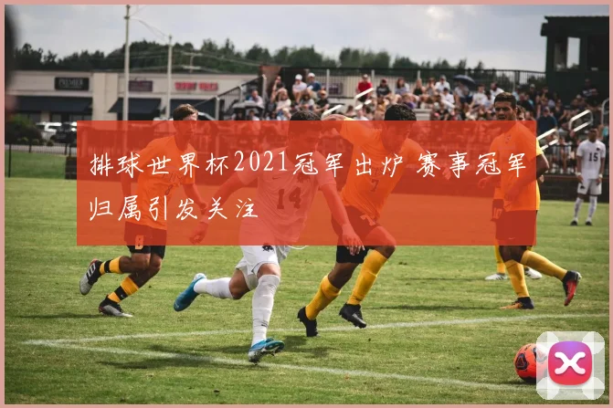 排球世界杯2021冠军出炉 赛事冠军归属引发关注