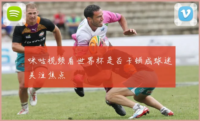 咪咕视频看世界杯是否卡顿成球迷关注焦点