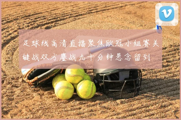 足球线高清直播聚焦欧冠小组赛关键战双方鏖战九十分钟悬念留到