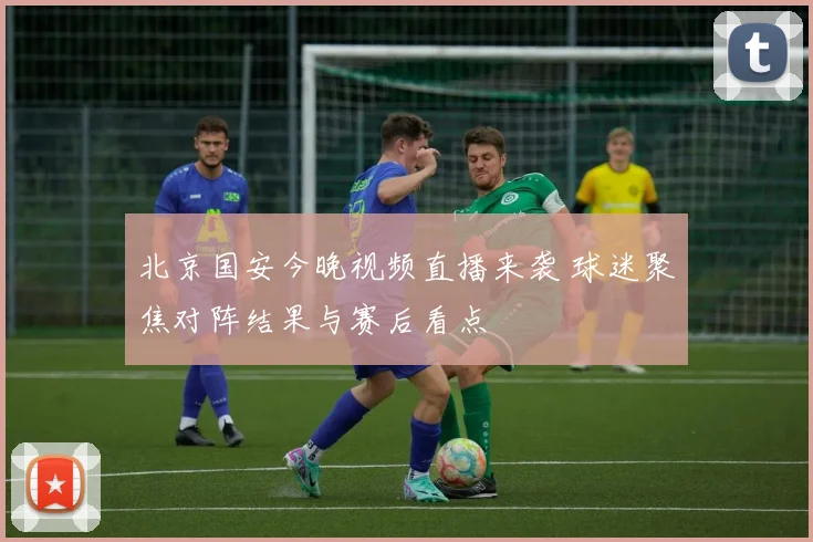 北京国安今晚视频直播来袭 球迷聚焦对阵结果与赛后看点