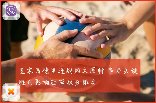 皇家马德里迎战约文图特 争夺关键胜利影响西篮积分排名