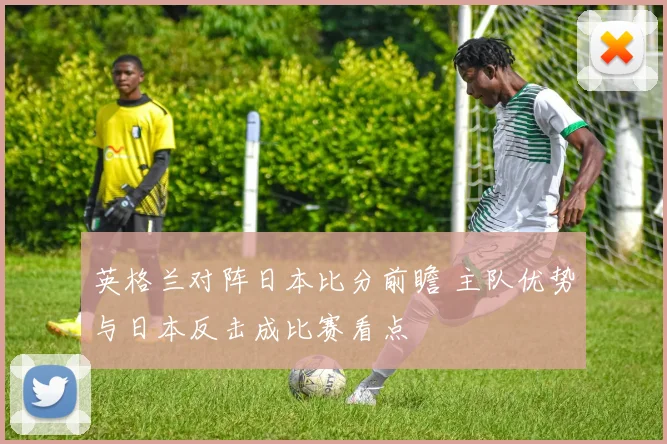 英格兰对阵日本比分前瞻 主队优势与日本反击成比赛看点