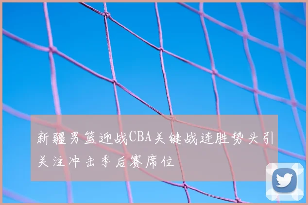 新疆男篮迎战CBA关键战连胜势头引关注冲击季后赛席位