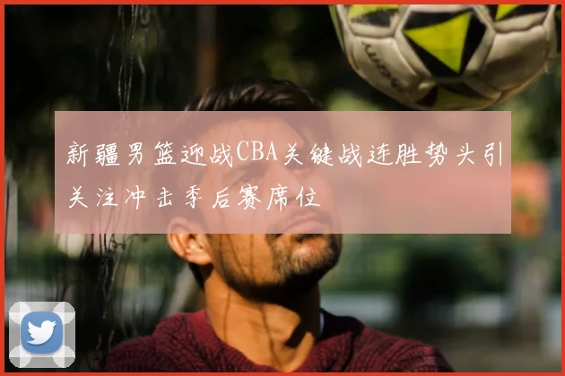 新疆男篮迎战CBA关键战连胜势头引关注冲击季后赛席位