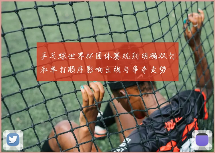 乒乓球世界杯团体赛规则明确双打和单打顺序影响出线与争夺走势