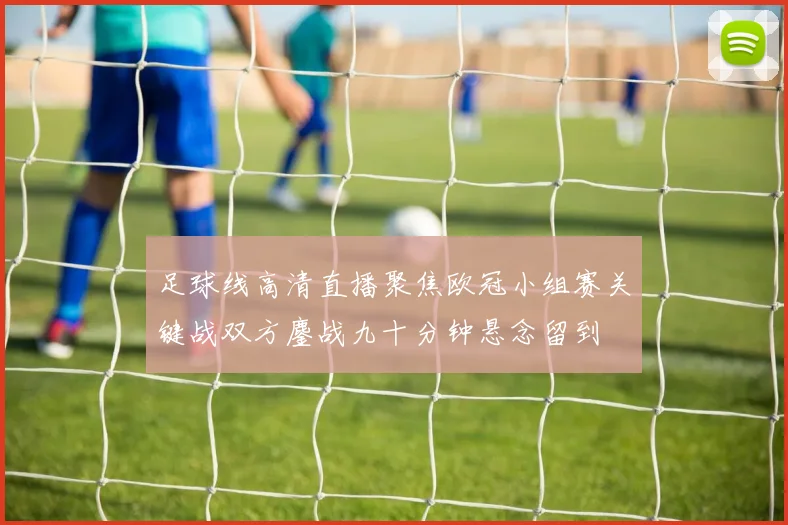 足球线高清直播聚焦欧冠小组赛关键战双方鏖战九十分钟悬念留到