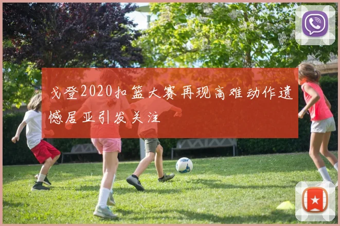 戈登2020扣篮大赛再现高难动作遗憾居亚引发关注