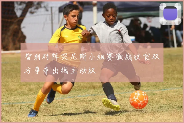 智利对阵突尼斯小组赛激战收官双方争夺出线主动权