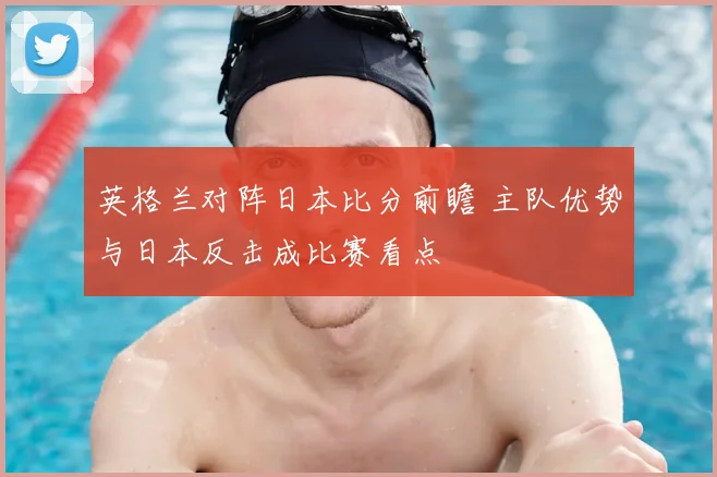 英格兰对阵日本比分前瞻 主队优势与日本反击成比赛看点