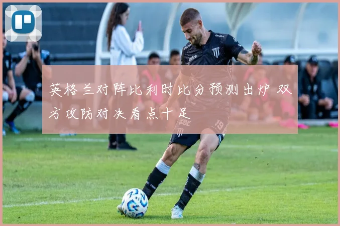 英格兰对阵比利时比分预测出炉 双方攻防对决看点十足