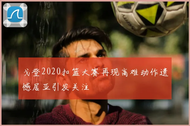 戈登2020扣篮大赛再现高难动作遗憾居亚引发关注