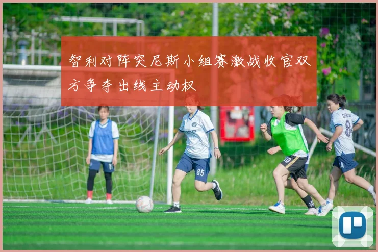 智利对阵突尼斯小组赛激战收官双方争夺出线主动权