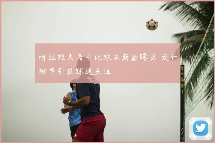 特拉维夫马卡比球衣新款曝光 设计细节引发球迷关注