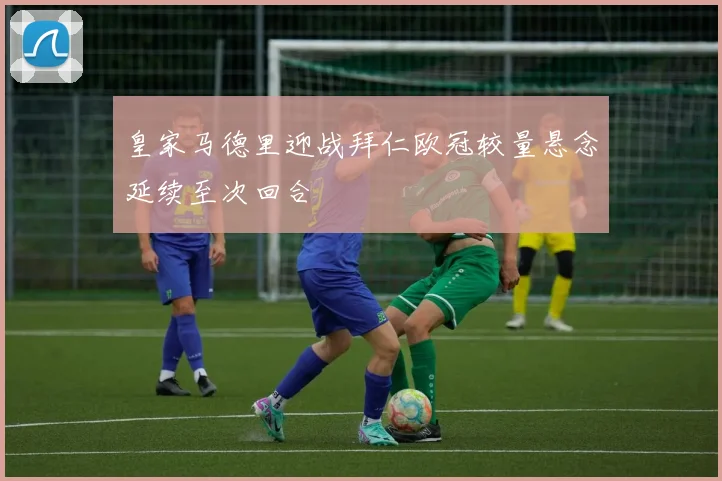 皇家马德里迎战拜仁欧冠较量悬念延续至次回合