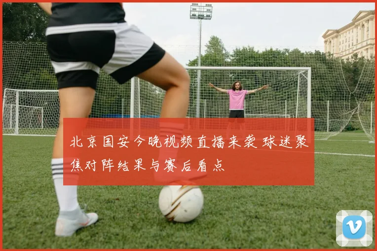 北京国安今晚视频直播来袭 球迷聚焦对阵结果与赛后看点