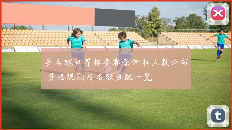 乒乓球世界杯参赛条件和人数公布 资格规则与名额分配一览