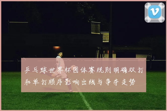 乒乓球世界杯团体赛规则明确双打和单打顺序影响出线与争夺走势